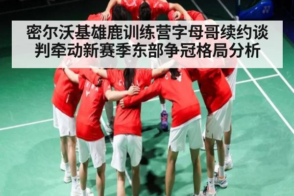 密尔沃基雄鹿训练营字母哥续约谈判牵动新赛季东部争冠格局分析