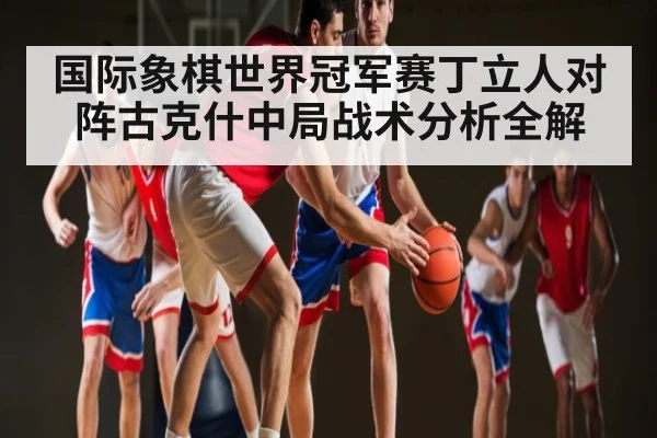 国际象棋世界冠军赛丁立人对阵古克什中局战术分析全解 - c7c7.app